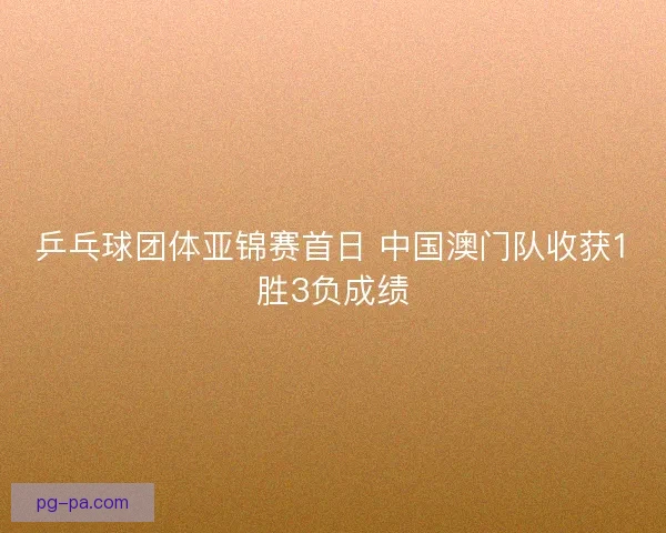 乒乓球团体亚锦赛首日 中国澳门队收获1胜3负成绩